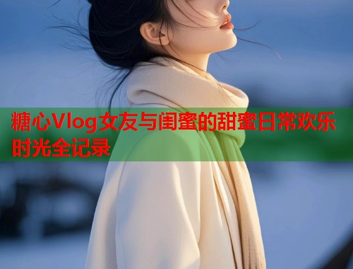 糖心Vlog女友与闺蜜的甜蜜日常欢乐时光全记录