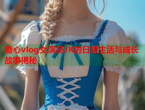 糖心vlog女演员JK的日常生活与成长故事揭秘