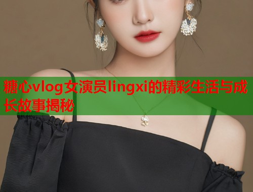 糖心vlog女演员lingxi的精彩生活与成长故事揭秘