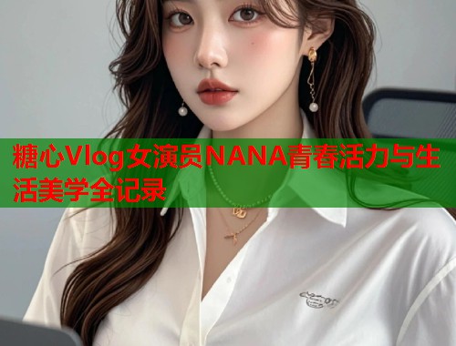糖心Vlog女演员NANA青春活力与生活美学全记录