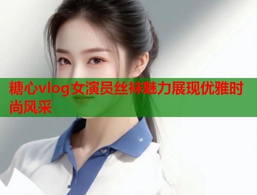 糖心vlog女演员丝袜魅力展现优雅时尚风采