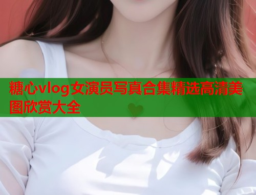 糖心vlog女演员写真合集精选高清美图欣赏大全