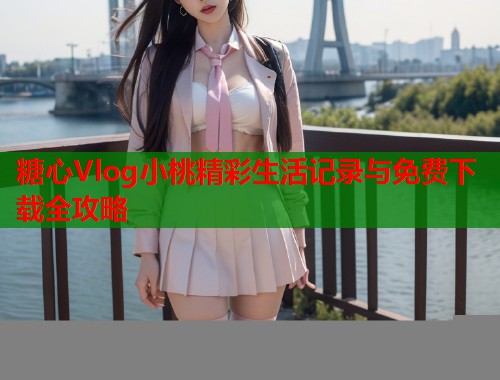 糖心Vlog小桃精彩生活记录与免费下载全攻略