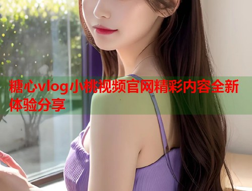 糖心vlog小桃视频官网精彩内容全新体验分享