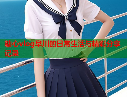 糖心vlog早川的日常生活与精彩分享记录