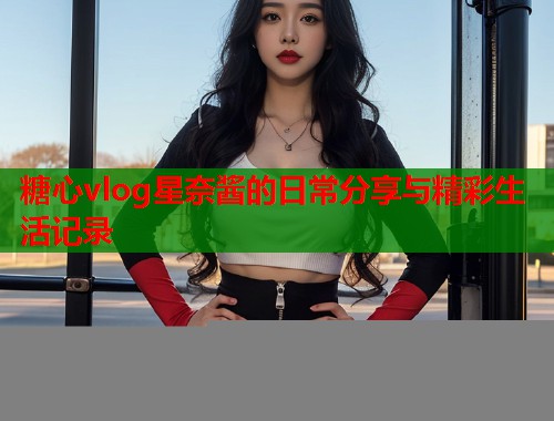 糖心vlog星奈酱的日常分享与精彩生活记录