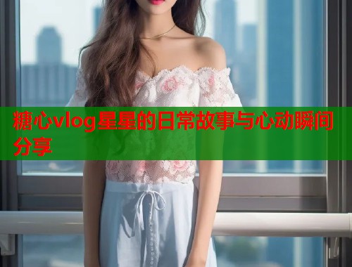 糖心vlog星星的日常故事与心动瞬间分享