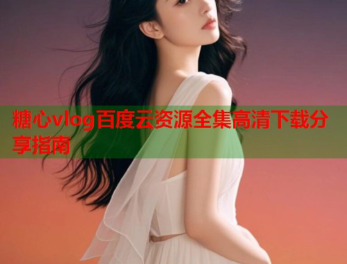糖心vlog百度云资源全集高清下载分享指南