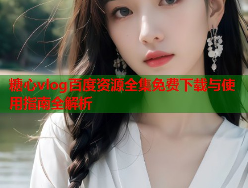 糖心vlog百度资源全集免费下载与使用指南全解析