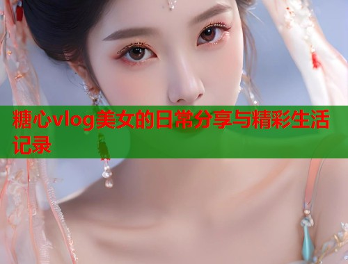 糖心vlog美女的日常分享与精彩生活记录