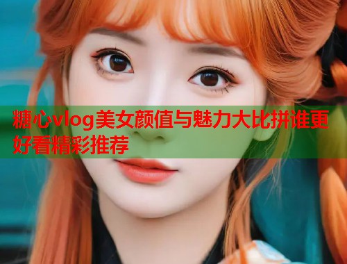 糖心vlog美女颜值与魅力大比拼谁更好看精彩推荐