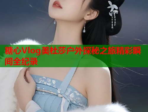 糖心Vlog美杜莎户外探秘之旅精彩瞬间全纪录