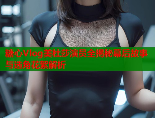 糖心Vlog美杜莎演员全揭秘幕后故事与选角花絮解析