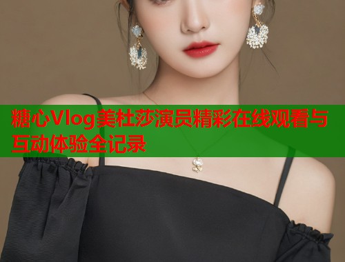 糖心Vlog美杜莎演员精彩在线观看与互动体验全记录