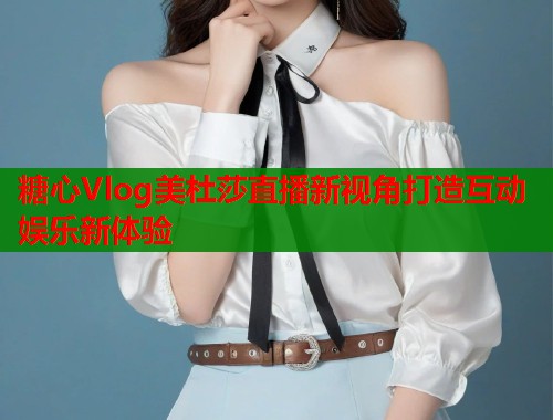 糖心Vlog美杜莎直播新视角打造互动娱乐新体验