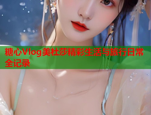 糖心Vlog美杜莎精彩生活与旅行日常全记录