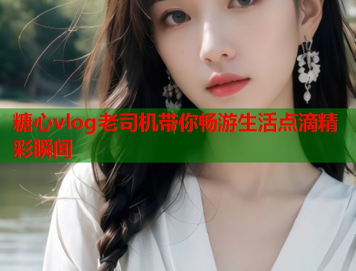 糖心vlog老司机带你畅游生活点滴精彩瞬间