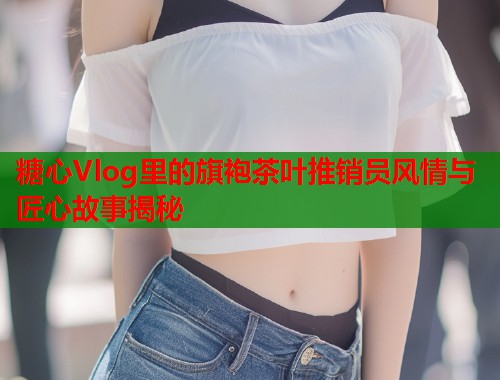 糖心Vlog里的旗袍茶叶推销员风情与匠心故事揭秘