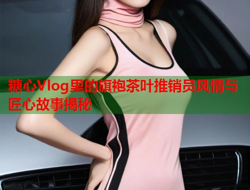 糖心Vlog里的旗袍茶叶推销员风情与匠心故事揭秘