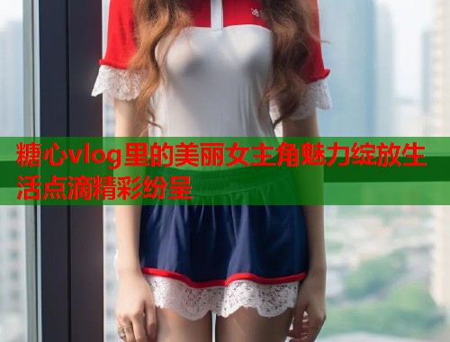 糖心vlog里的美丽女主角魅力绽放生活点滴精彩纷呈