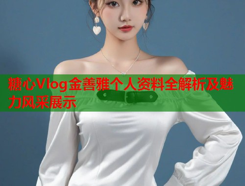 糖心Vlog金善雅个人资料全解析及魅力风采展示