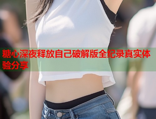 糖心深夜释放自己破解版全纪录真实体验分享