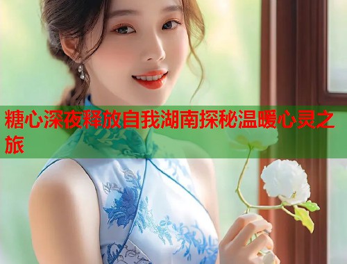 糖心深夜释放自我湖南探秘温暖心灵之旅