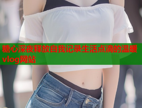 糖心深夜释放自我记录生活点滴的温暖vlog网站