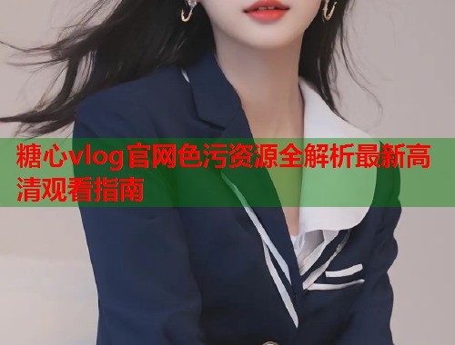 糖心vlog官网色污资源全解析最新高清观看指南