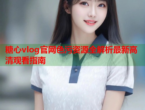 糖心vlog官网色污资源全解析最新高清观看指南