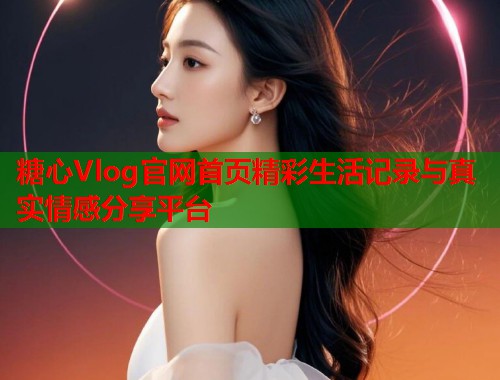 糖心Vlog官网首页精彩生活记录与真实情感分享平台