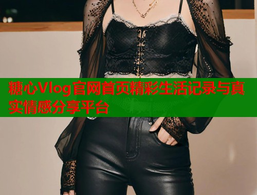 糖心Vlog官网首页精彩生活记录与真实情感分享平台