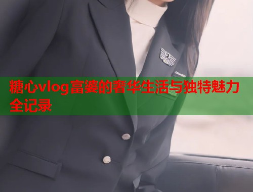 糖心vlog富婆的奢华生活与独特魅力全记录