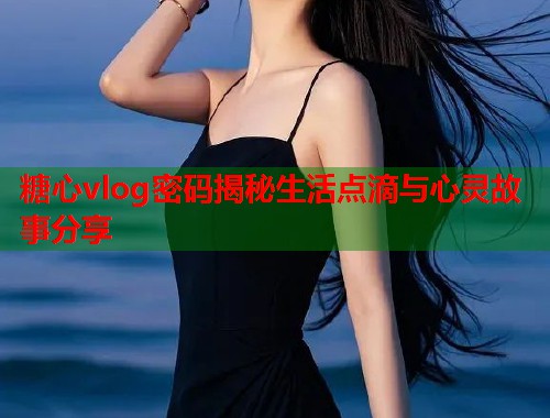 糖心vlog密码揭秘生活点滴与心灵故事分享