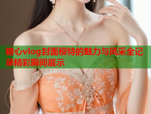 糖心vlog封面模特的魅力与风采全记录精彩瞬间展示