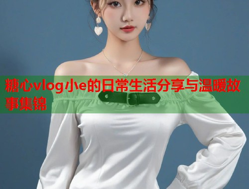 糖心vlog小e的日常生活分享与温暖故事集锦