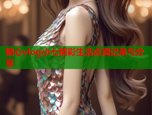 糖心vlog小七精彩生活点滴记录与分享