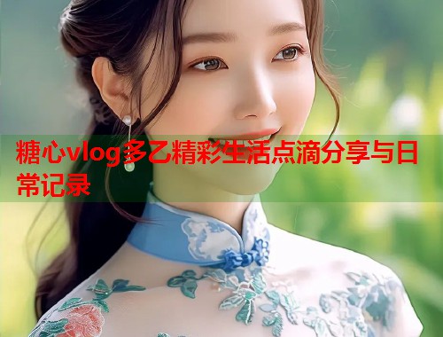 糖心vlog多乙精彩生活点滴分享与日常记录