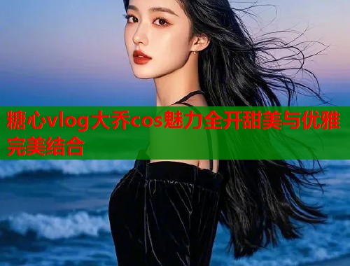 糖心vlog大乔cos魅力全开甜美与优雅完美结合