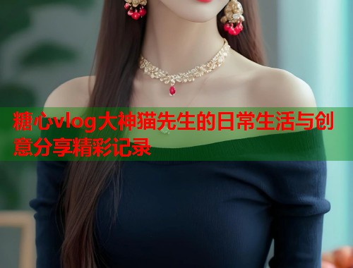 糖心vlog大神猫先生的日常生活与创意分享精彩记录