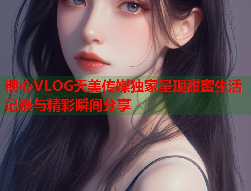 糖心VLOG天美传媒独家呈现甜蜜生活记录与精彩瞬间分享