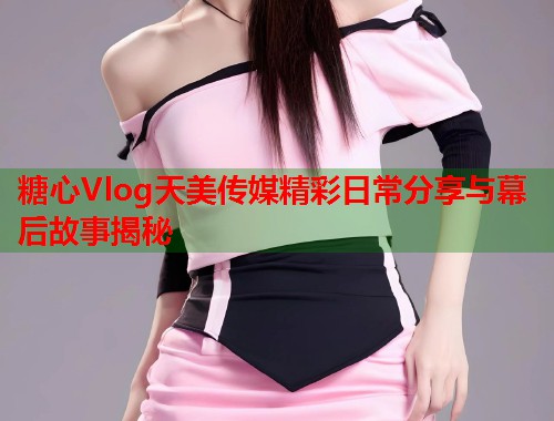 糖心Vlog天美传媒精彩日常分享与幕后故事揭秘