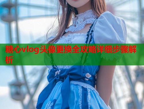 糖心vlog头像更换全攻略详细步骤解析