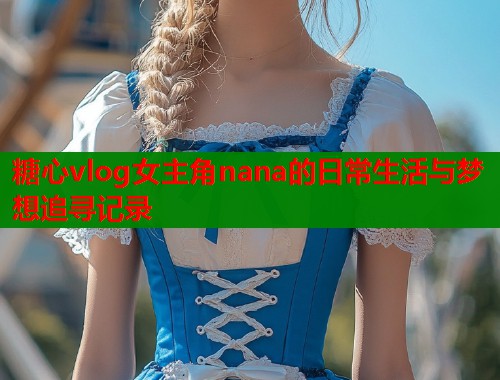 糖心vlog女主角nana的日常生活与梦想追寻记录