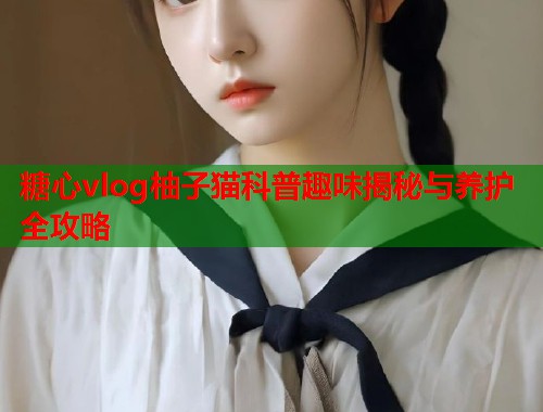 糖心vlog柚子猫科普趣味揭秘与养护全攻略