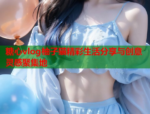 糖心vlog柚子猫精彩生活分享与创意灵感聚集地