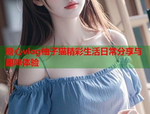 糖心vlog柚子猫精彩生活日常分享与趣味体验
