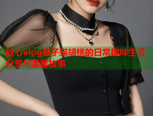 糖心vlog柚子猫胡桃的日常趣味生活分享与温馨故事