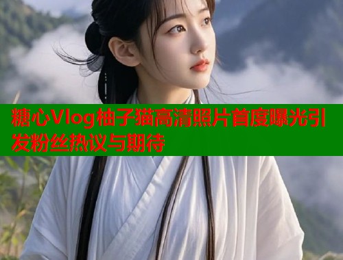 糖心Vlog柚子猫高清照片首度曝光引发粉丝热议与期待