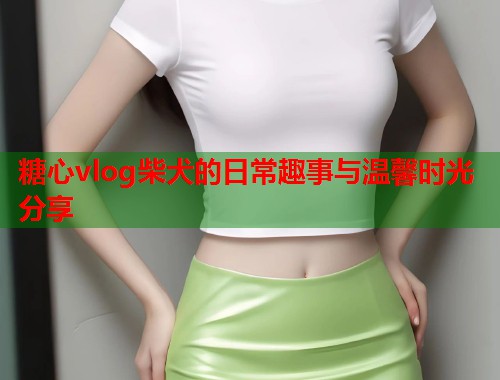 糖心vlog柴犬的日常趣事与温馨时光分享